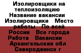 Изолировщики на теплоизоляцию › Название вакансии ­ Изолировщики › Место работы ­ По всей России - Все города Работа » Вакансии   . Архангельская обл.,Северодвинск г.